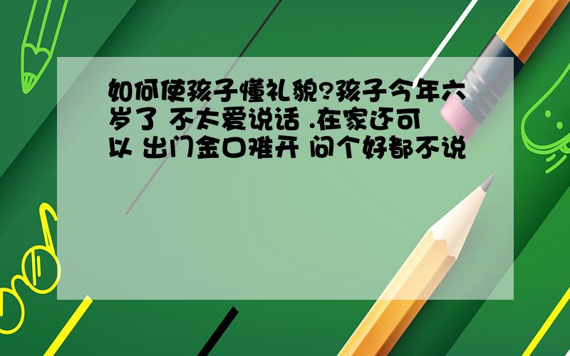 如何使孩子懂礼貌?孩子今年六岁了 不太爱说话 .在家还可以 出门金口难开 问个好都不说