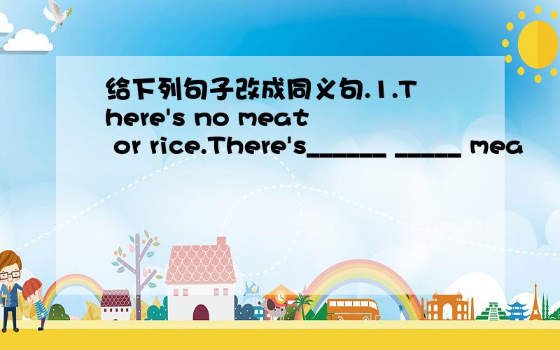 给下列句子改成同义句.1.There's no meat or rice.There's______ _____ mea