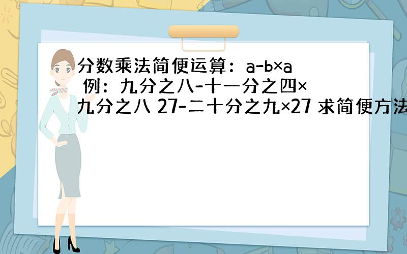 分数乘法简便运算：a-b×a 例：九分之八-十一分之四×九分之八 27-二十分之九×27 求简便方法!