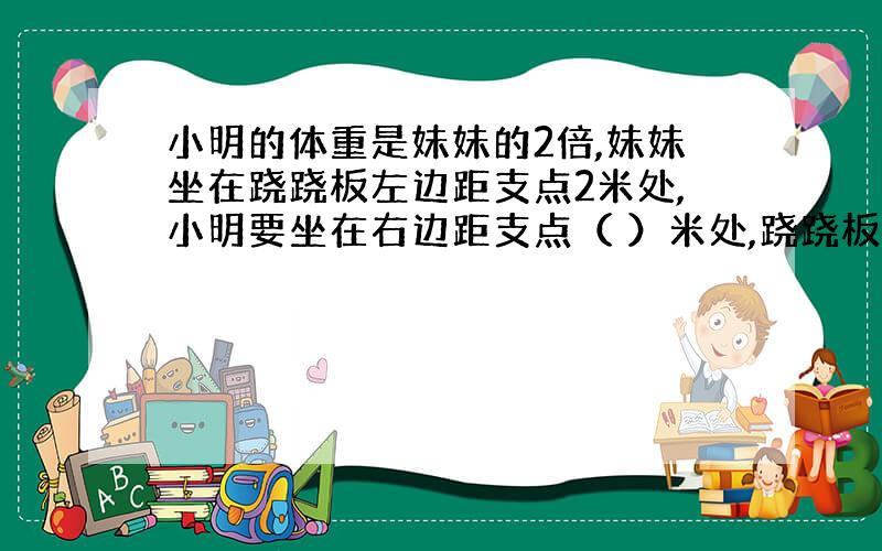 小明的体重是妹妹的2倍,妹妹坐在跷跷板左边距支点2米处,小明要坐在右边距支点（ ）米处,跷跷板才能平衡