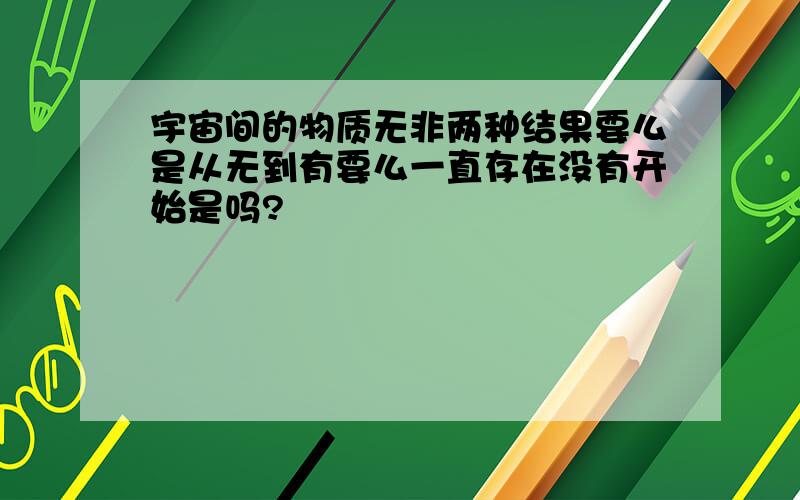 宇宙间的物质无非两种结果要么是从无到有要么一直存在没有开始是吗?