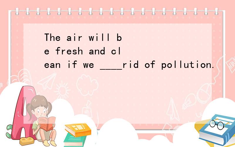 The air will be fresh and clean if we ____rid of pollution.