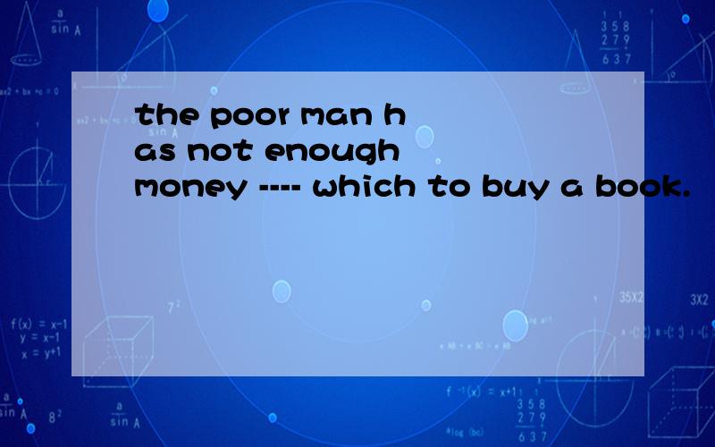 the poor man has not enough money ---- which to buy a book.