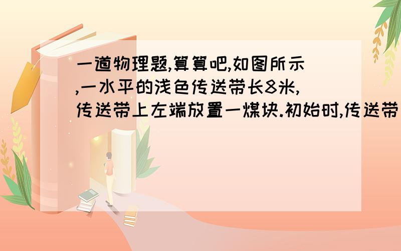 一道物理题,算算吧,如图所示,一水平的浅色传送带长8米,传送带上左端放置一煤块.初始时,传送带与煤块都是静止的,煤块与传