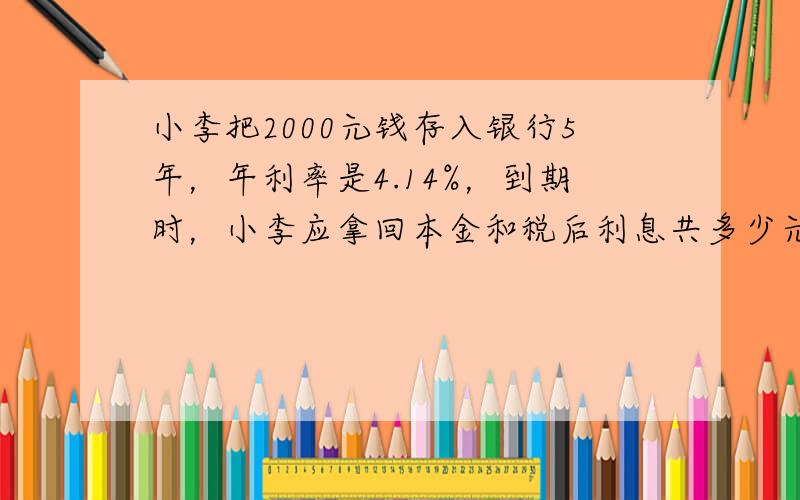 小李把2000元钱存入银行5年，年利率是4.14%，到期时，小李应拿回本金和税后利息共多少元？