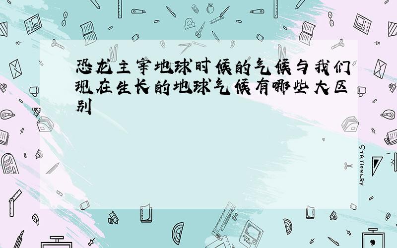 恐龙主宰地球时候的气候与我们现在生长的地球气候有哪些大区别