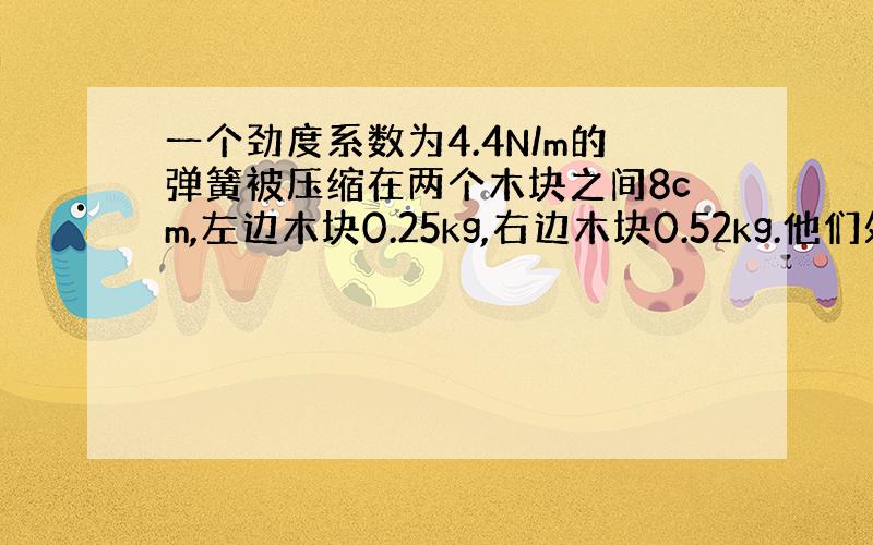 一个劲度系数为4.4N/m的弹簧被压缩在两个木块之间8cm,左边木块0.25kg,右边木块0.52kg.他们处在一个水平