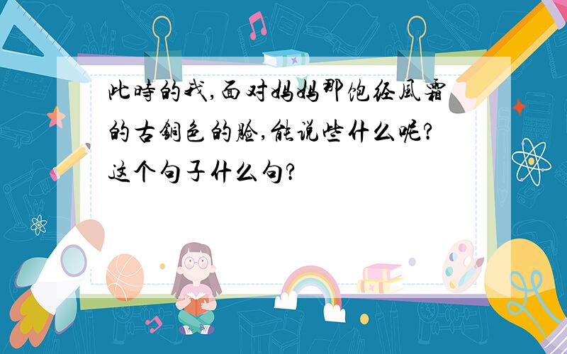 此时的我,面对妈妈那饱经风霜的古铜色的脸,能说些什么呢?这个句子什么句?