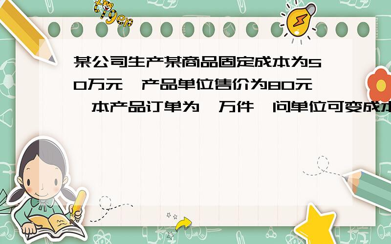 某公司生产某商品固定成本为50万元,产品单位售价为80元,本产品订单为一万件,问单位可变成本降至什么水平才不至于亏损