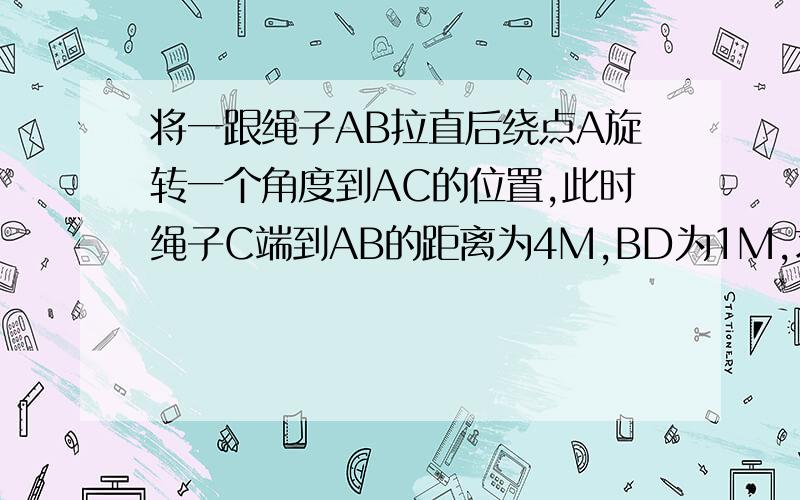 将一跟绳子AB拉直后绕点A旋转一个角度到AC的位置,此时绳子C端到AB的距离为4M,BD为1M,求绳子AB的长