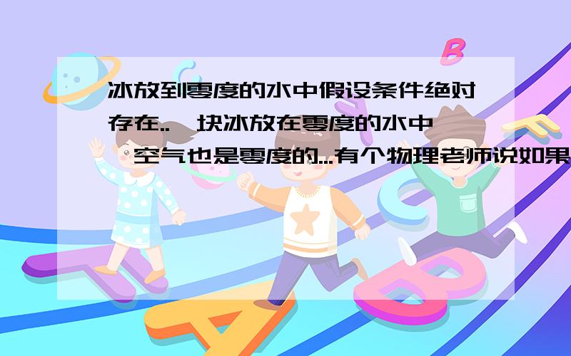 冰放到零度的水中假设条件绝对存在..一块冰放在零度的水中,空气也是零度的...有个物理老师说如果时间足够长,冰会由不规则