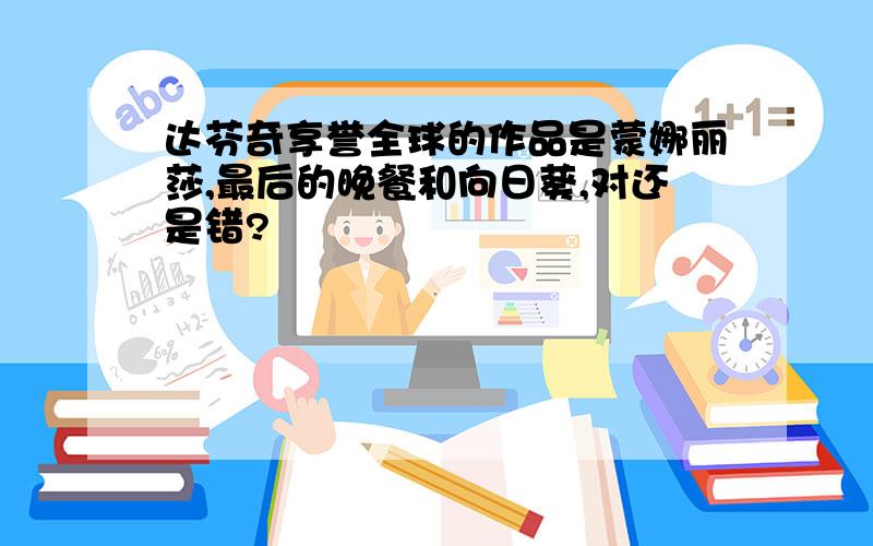 达芬奇享誉全球的作品是蒙娜丽莎,最后的晚餐和向日葵,对还是错?