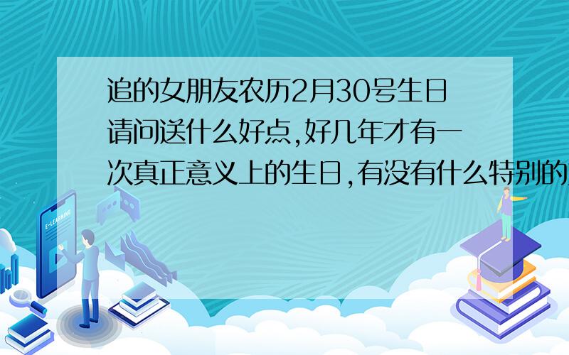 追的女朋友农历2月30号生日请问送什么好点,好几年才有一次真正意义上的生日,有没有什么特别的好几年才有一次的东西