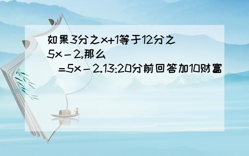 如果3分之x+1等于12分之5x－2,那么________=5x－2.13:20分前回答加10财富