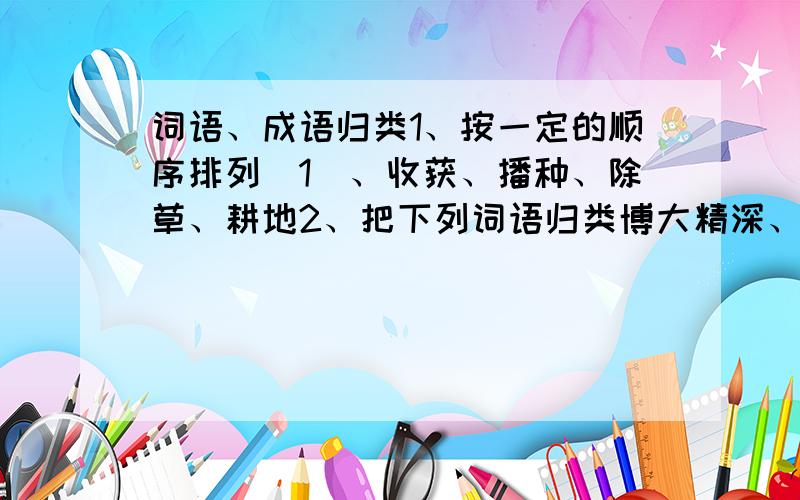 词语、成语归类1、按一定的顺序排列(1)、收获、播种、除草、耕地2、把下列词语归类博大精深、废寝忘食、勃然大怒、举一反三