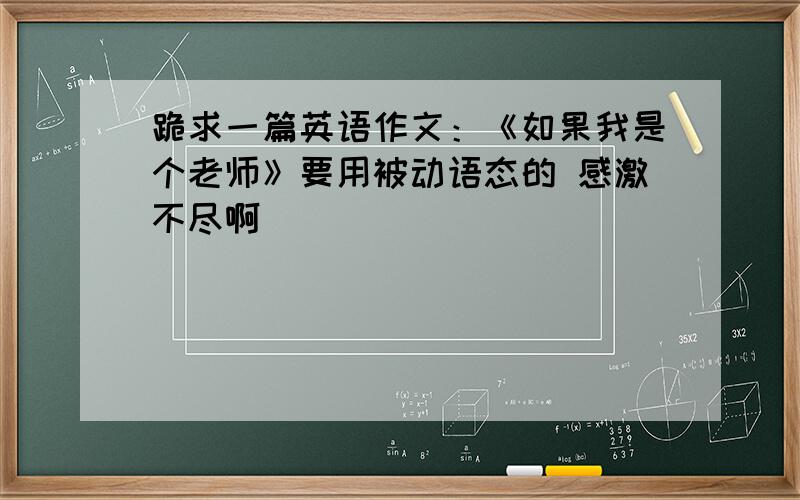 跪求一篇英语作文：《如果我是个老师》要用被动语态的 感激不尽啊