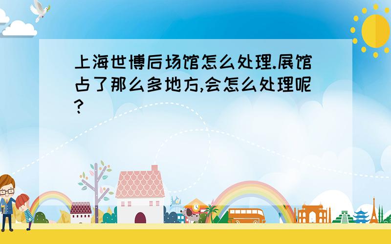 上海世博后场馆怎么处理.展馆占了那么多地方,会怎么处理呢?