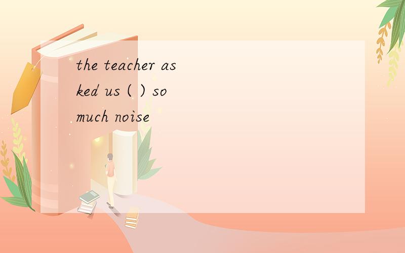 the teacher asked us ( ) so much noise