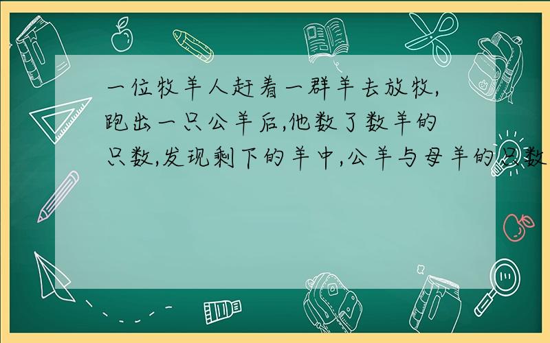 一位牧羊人赶着一群羊去放牧,跑出一只公羊后,他数了数羊的只数,发现剩下的羊中,公羊与母羊的只数比是9∶7；过了一会跑走的