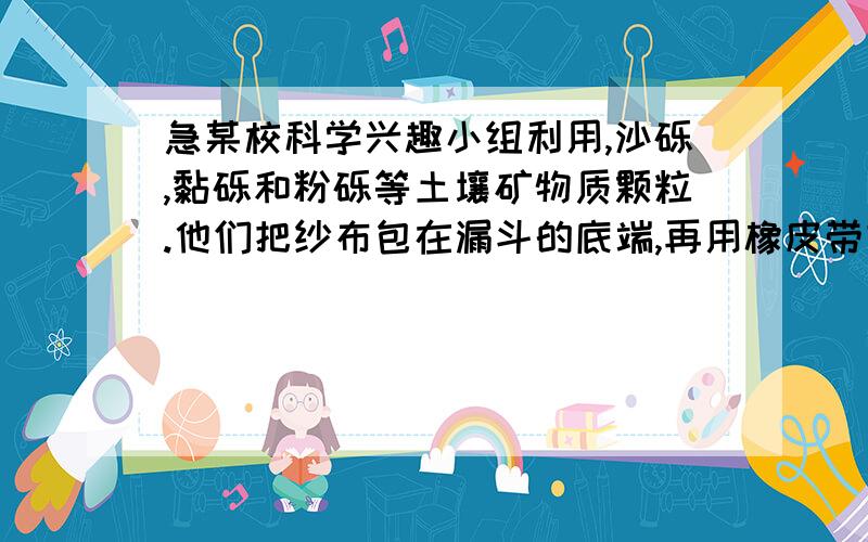 急某校科学兴趣小组利用,沙砾,黏砾和粉砾等土壤矿物质颗粒.他们把纱布包在漏斗的底端,再用橡皮带扎紧.在三歌漏斗中分别放入