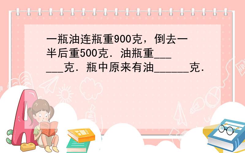 一瓶油连瓶重900克，倒去一半后重500克．油瓶重______克．瓶中原来有油______克．