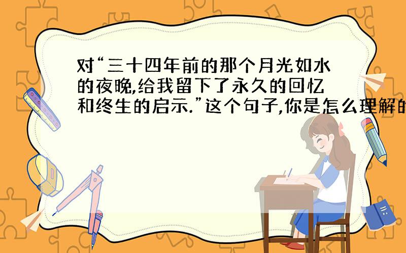 对“三十四年前的那个月光如水的夜晚,给我留下了永久的回忆和终生的启示.”这个句子,你是怎么理解的?