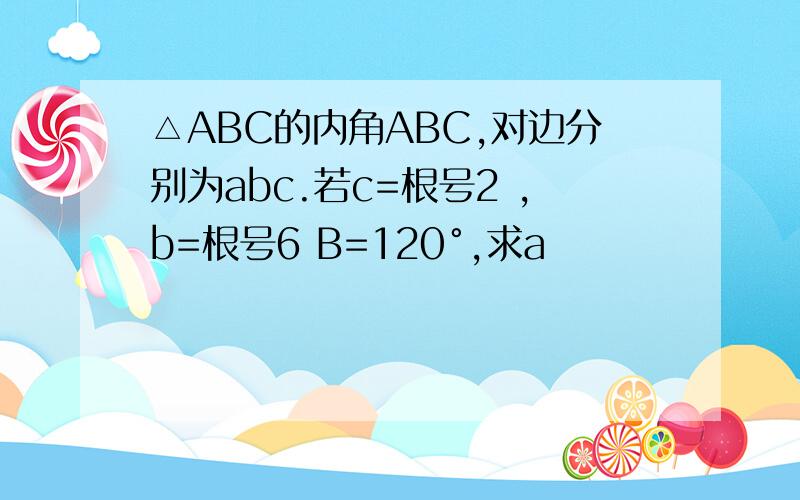 △ABC的内角ABC,对边分别为abc.若c=根号2 ,b=根号6 B=120°,求a