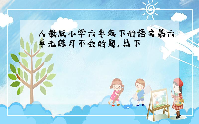 人教版小学六年级下册语文第六单元练习不会的题,见下