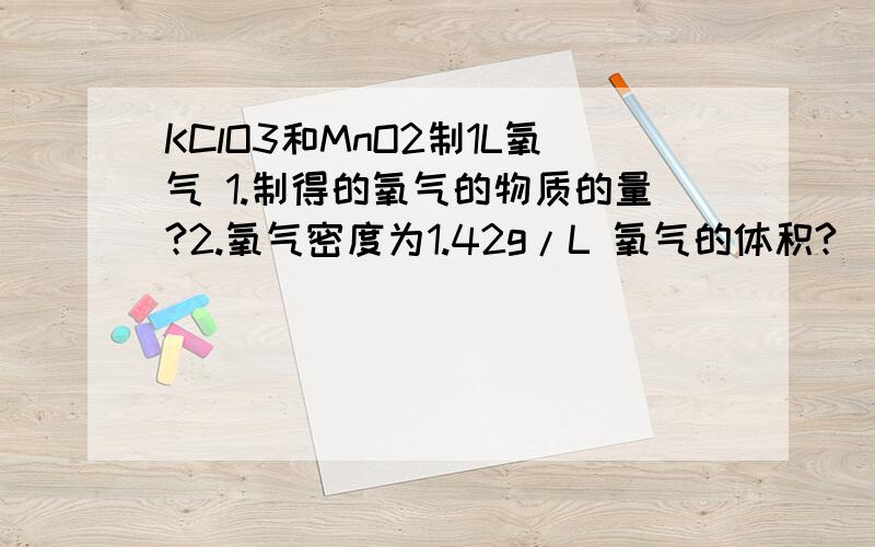 KClO3和MnO2制1L氧气 1.制得的氧气的物质的量?2.氧气密度为1.42g/L 氧气的体积?