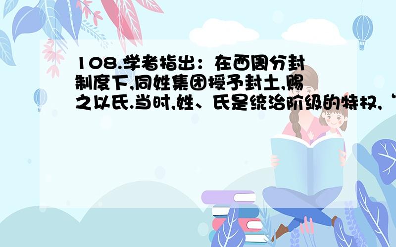 108.学者指出：在西周分封制度下,同姓集团授予封土,赐之以氏.当时,姓、氏是统治阶级的特权,“贵者有氏,贱者有名无氏”