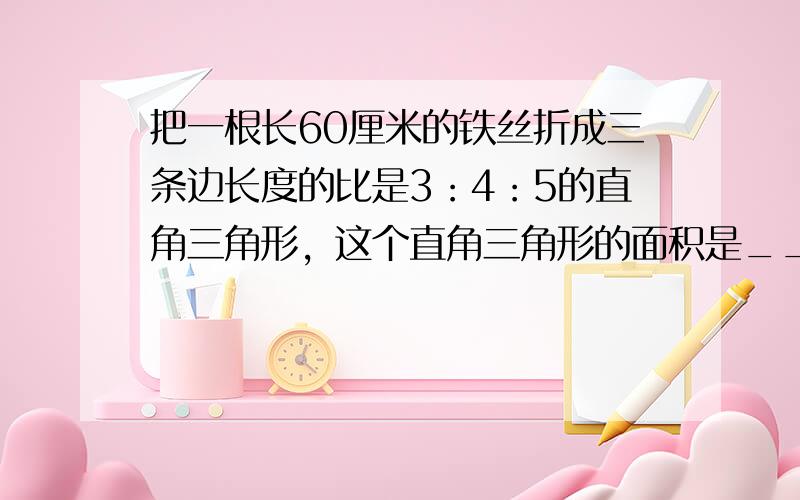 把一根长60厘米的铁丝折成三条边长度的比是3：4：5的直角三角形，这个直角三角形的面积是______平方厘米．