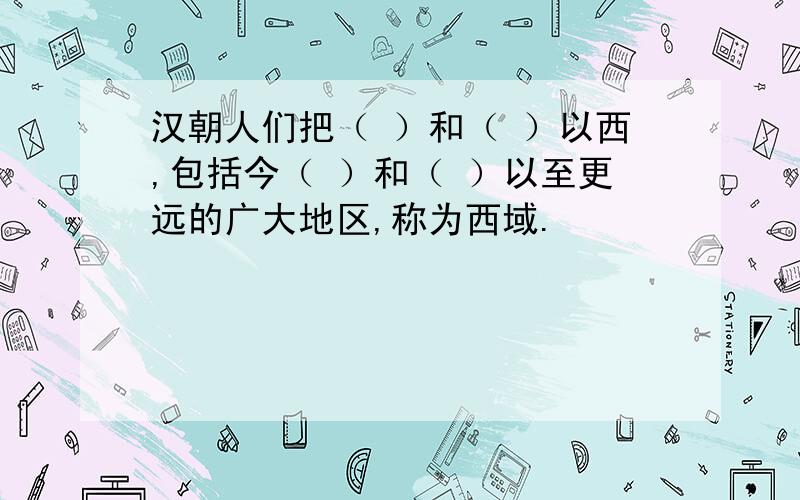 汉朝人们把（ ）和（ ）以西,包括今（ ）和（ ）以至更远的广大地区,称为西域.