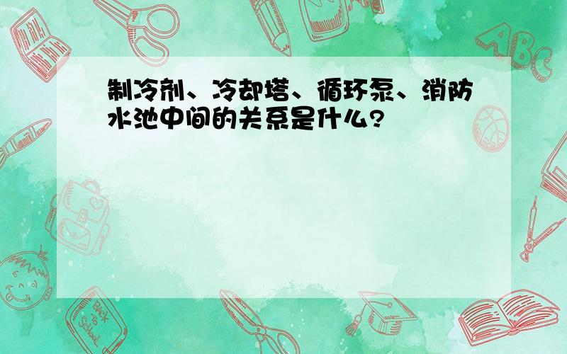 制冷剂、冷却塔、循环泵、消防水池中间的关系是什么?