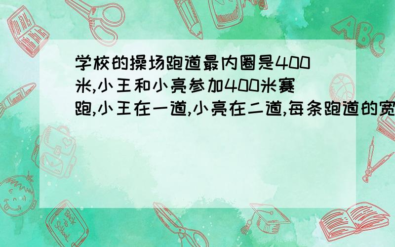 学校的操场跑道最内圈是400米,小王和小亮参加400米赛跑,小王在一道,小亮在二道,每条跑道的宽度是0.8米.小亮在前多