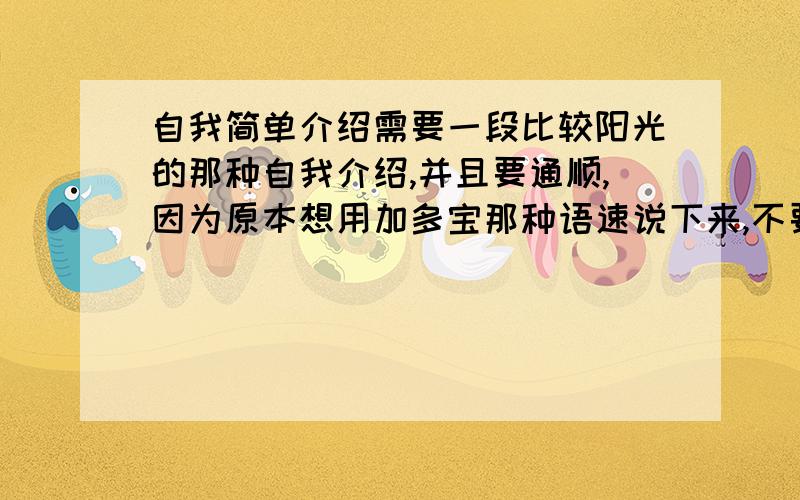 自我简单介绍需要一段比较阳光的那种自我介绍,并且要通顺,因为原本想用加多宝那种语速说下来,不要太短了,没说两句就没了.