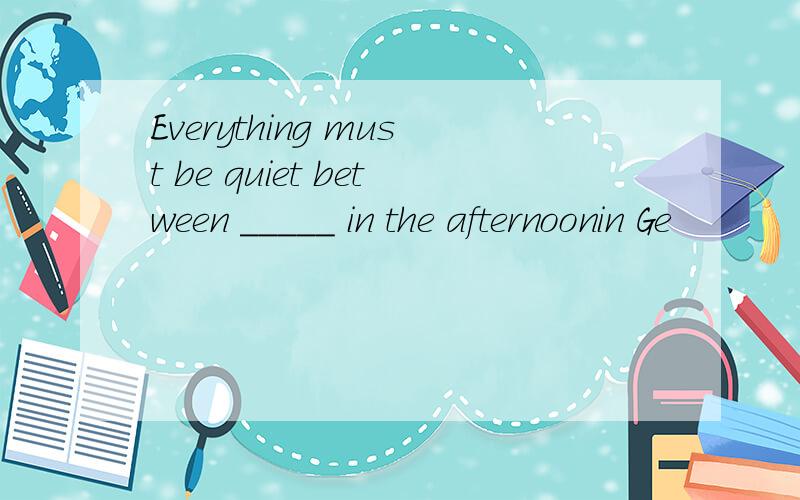 Everything must be quiet between _____ in the afternoonin Ge