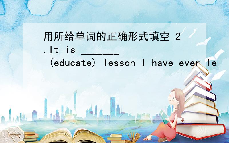 用所给单词的正确形式填空 2.It is _______ (educate) lesson I have ever le