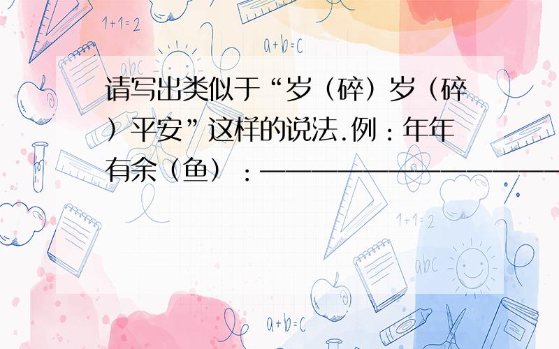 请写出类似于“岁（碎）岁（碎）平安”这样的说法.例：年年有余（鱼）：————————————