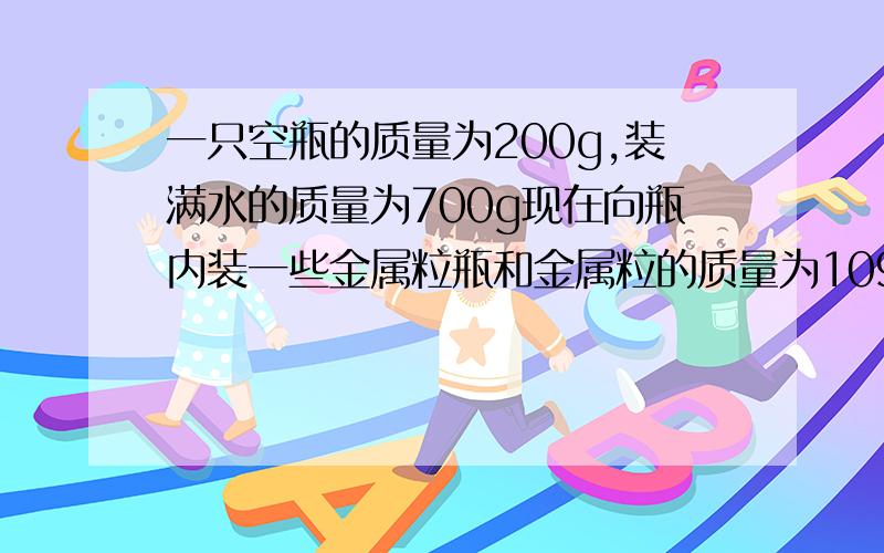 一只空瓶的质量为200g,装满水的质量为700g现在向瓶内装一些金属粒瓶和金属粒的质量为1090g,然后向瓶内