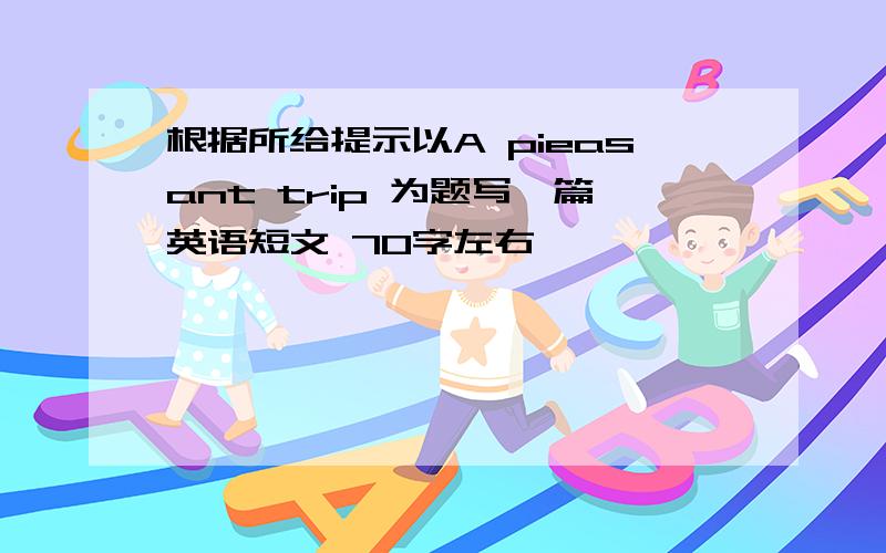 根据所给提示以A pieasant trip 为题写一篇英语短文 70字左右