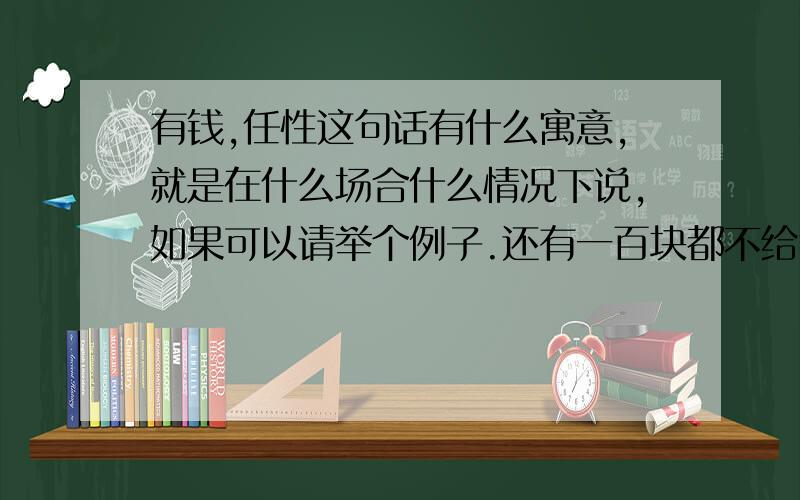 有钱,任性这句话有什么寓意,就是在什么场合什么情况下说,如果可以请举个例子.还有一百块都不给我.