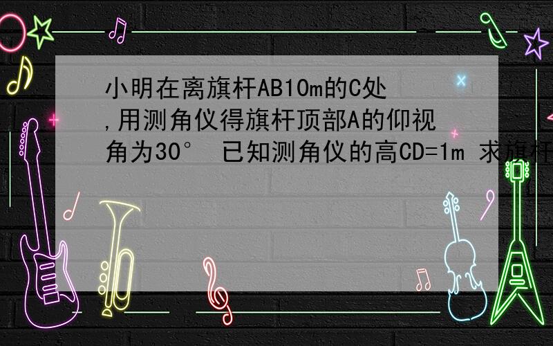 小明在离旗杆AB10m的C处,用测角仪得旗杆顶部A的仰视角为30° 已知测角仪的高CD=1m 求旗杆AB的高