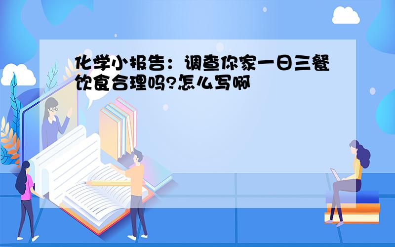 化学小报告：调查你家一日三餐饮食合理吗?怎么写啊