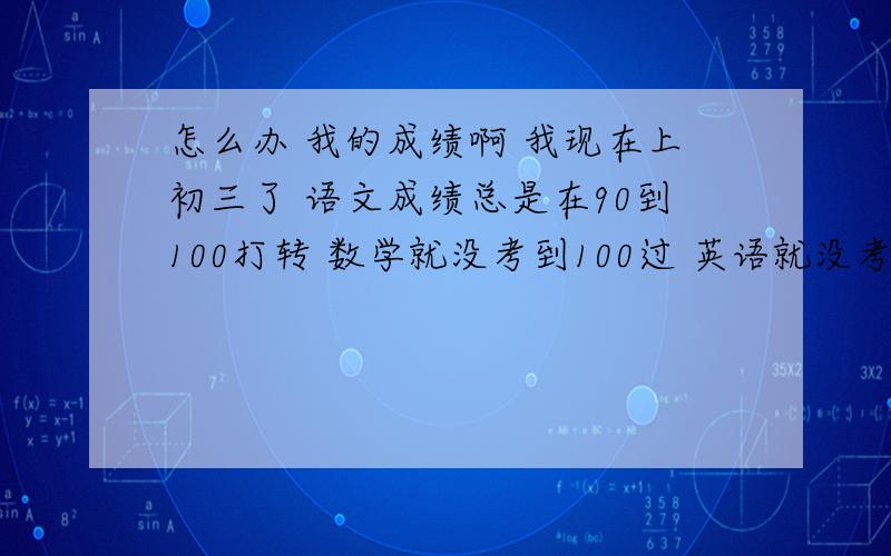 怎么办 我的成绩啊 我现在上初三了 语文成绩总是在90到100打转 数学就没考到100过 英语就没考及格过