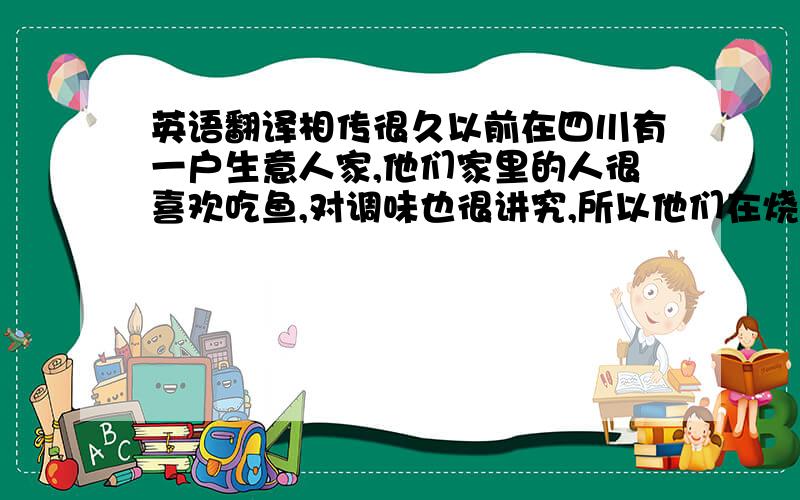 英语翻译相传很久以前在四川有一户生意人家,他们家里的人很喜欢吃鱼,对调味也很讲究,所以他们在烧鱼的时候都要放一些葱、姜、