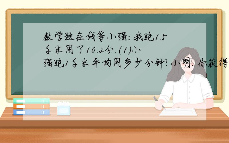 数学题在线等小强：我跑1.5千米用了10.2分.（1）小强跑1千米平均用多少分钟?小明：你获得了第一名,我比你多用了1.