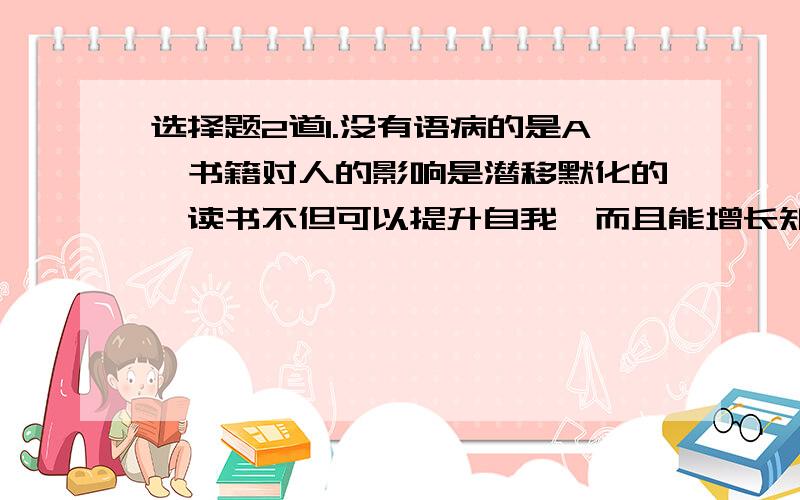 选择题2道1.没有语病的是A、书籍对人的影响是潜移默化的,读书不但可以提升自我,而且能增长知识、B、那石板多年前由父亲从