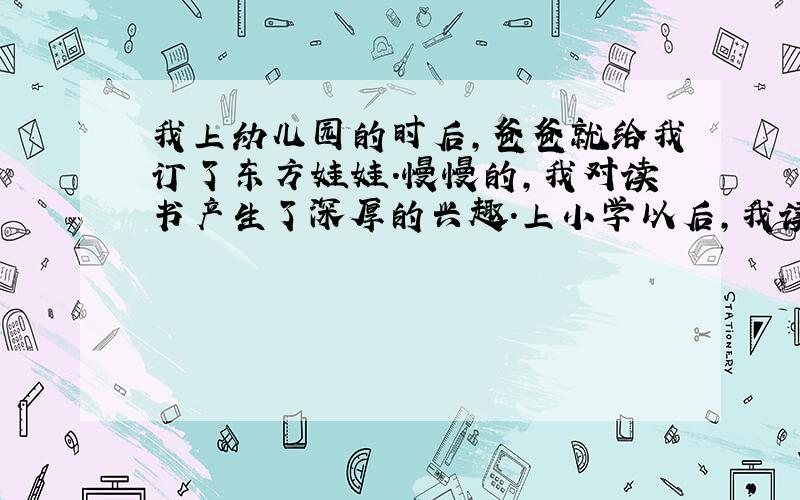 我上幼儿园的时后,爸爸就给我订了东方娃娃.慢慢的,我对读书产生了深厚的兴趣.上小学以后,我读的书更