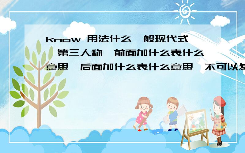 know 用法什么一般现代式、第三人称、前面加什么表什么意思、后面加什么表什么意思、不可以怎么用、、等等能回答的都回答了