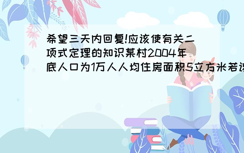 希望三天内回复!应该使有关二项式定理的知识某村2004年底人口为1万人人均住房面积5立方米若该村人口每年的平均增长率为百